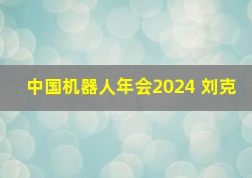 中国机器人年会2024 刘克